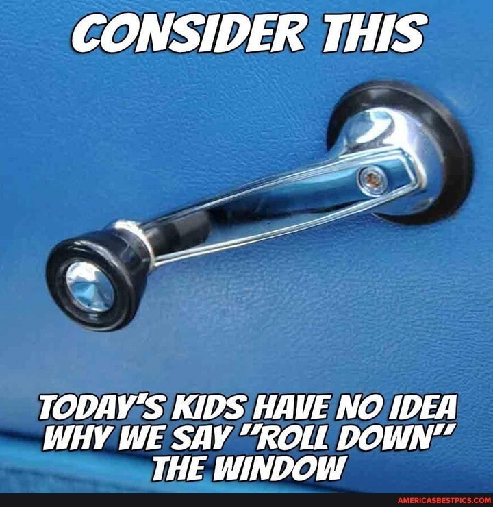 CONSIDER THIS
TODAY'S KIDS HAVE NO IDEA WHY WE SAY "ROLL DOWN"
THE WINDOW