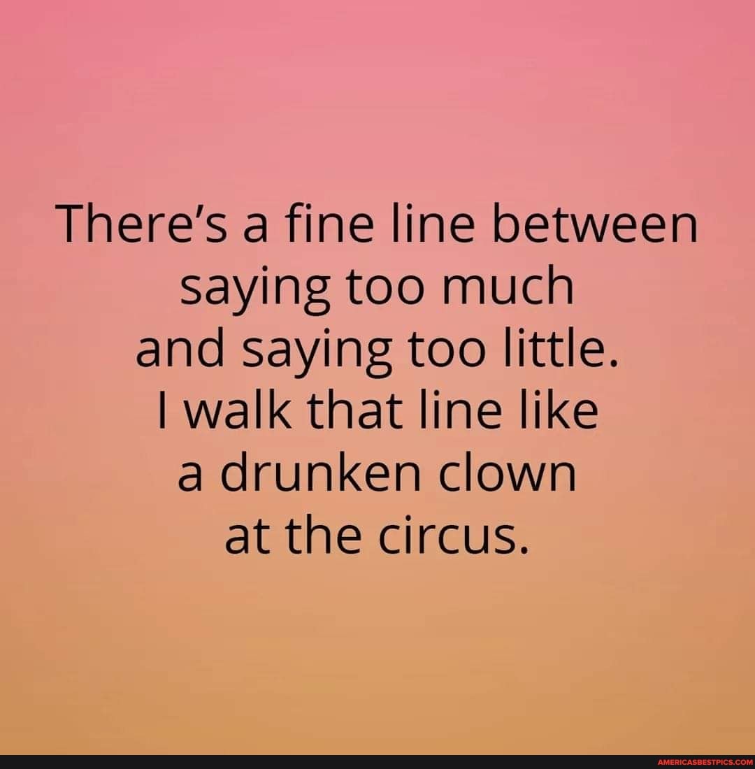 There's a fine line between saying too much and saying too little.
I walk that line like a drunken clown at the circus.