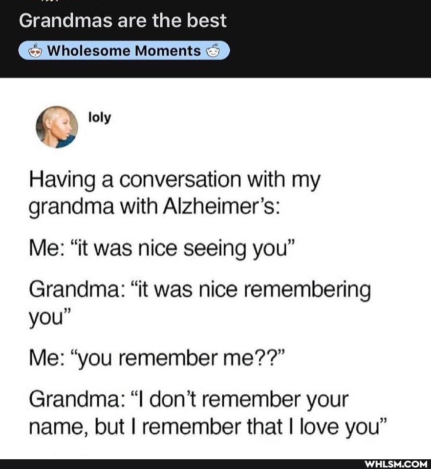 Grandmas are the best
Wholesome Moments
loly
Having a conversation with my grandma with Alzheimer's:
Me: "it was nice seeing you"
Grandma: "it was nice remembering
you
Me: "you remember me??"
Grandma: "I don't remember your name, but I remember that I love you"