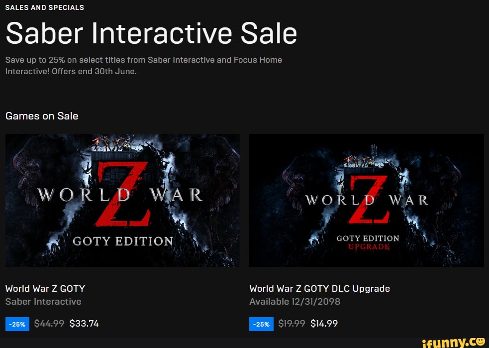 SALES AND SPECIALS
Saber Interactive Sale
Save up to 25% on select titles from Saber Interactive and Focus Home
Interactive! Offers end 30th June.
Games on Sale
WORL R WAR GOTY EDITION GOTY EDITION World War Z GOTY World War Z GOTY DLC Upgrade
Saber Interactive Available
$44.99 $33.74 $19-99 $14.99