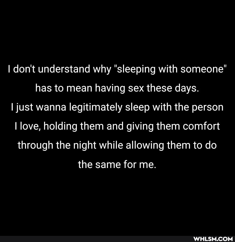 I don't understand why "sleeping with someone" has to mean having sex these days.
I just wanna legitimately sleep with the person
I love, holding them and giving them comfort through the night while allowing them to do
the same for me.