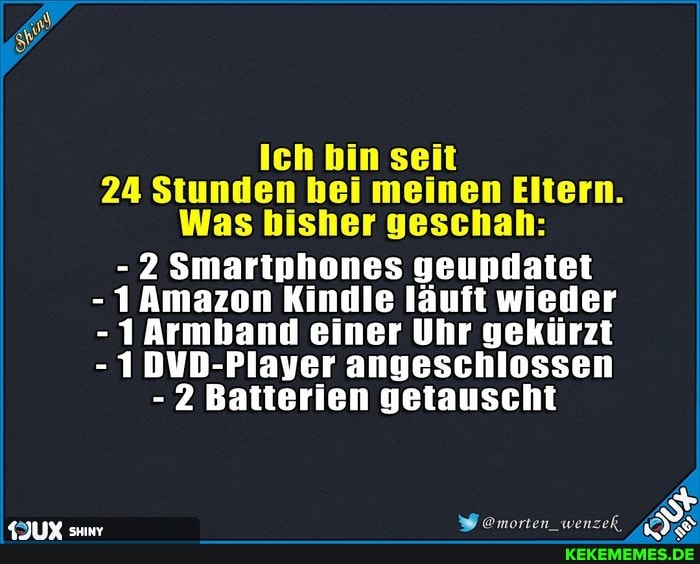 Ich bin seit
24 Stunden bei meinen Eltern.
Was bisher geschah:
- 2 Smartnhones geupdatet
- 1 Amazon Kindle läuft wieder
- Armband einer Uhr gekürzt
- 1DVD-Plaver angeschlossen
- 2 Batterien getauscht