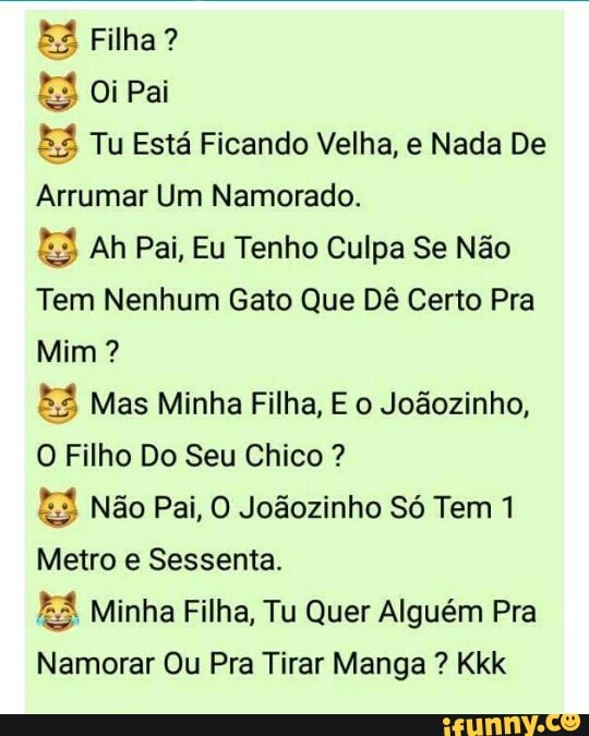 EZ Filha?
S Oi Pai Tu Está Ficando Velha, e Nada De
Asuma Um Namorado.
E Ah Pai, Eu Tenho Culpa Se Não
Tem Nenhum Gato Que Dê Certo Pra
E Mas Minha Filha, E o Joãozinho,
O Filho Do Seu Chico E3 Não Pai, O Joãozinho Só Tem 1
Metro e Sessenta.
E. Minha Filha, Tu Quer Alguém Pra
Namorar Ou Pra Tirar Manga Kkk