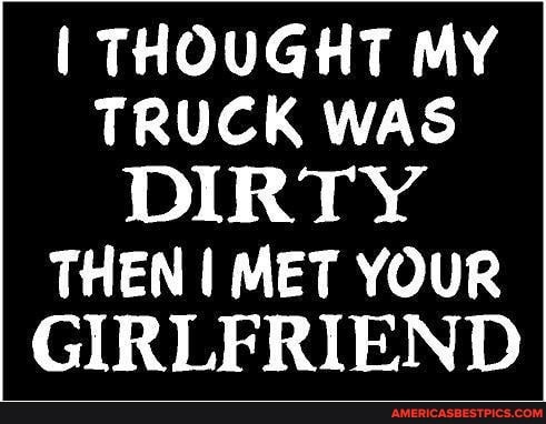 THOUGHT MY TRUCK WAS DIRTY
THEN I MET YOUR GIRLFRIEND