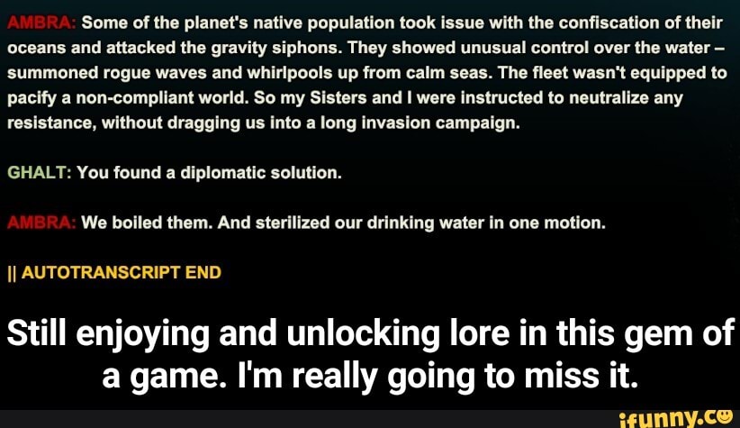 Some of the planet's native population took issue with the confiscation of their oceans and attacked the gravity siphons. They showed unusual control over the water - summoned rogue waves and whirlpools up from calm seas. The fleet wasn't equipped to pacify a non-compliant world. So my Sisters and I were instructed to neutralize any resistance, without dragging us into a long invasion campaign.
GHALLT: You found a diplomatic solution.
We boiled them. And sterilized our drinking water in one motion.
II AUTOTRANSCRIPT END
Still enjoying and unlocking lore in this gem of a game. I'm really going to miss it. - Still enjoying and unlocking lore in this gem of a game. I'm really going to miss it.