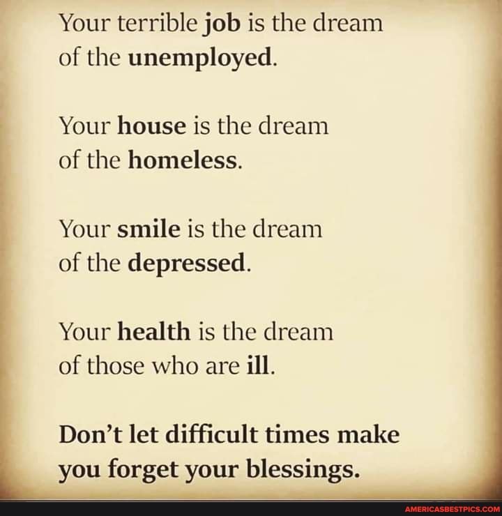 Your terrible job is the dream of the unemployed.
Your house is the dream of the homeless.
Your smile is the dream of the depressed.
Your health is the dream of those who are ill.
Don't let difficult times make you forget your blessings.