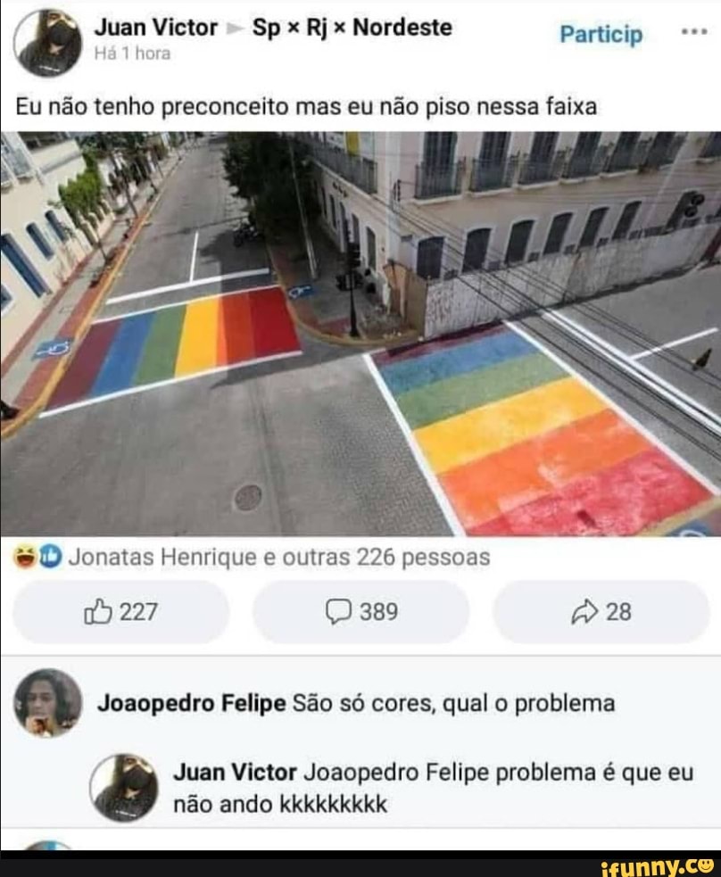 Juan Victor Sp x Rj x Nordeste Particip
Há hora
Eu não tenho preconceito mas eu não piso nessa faixa
Jonatas Henrique e outras 226 pessoas
ss
227 389 28
Joaopedro Felipe São só cores, qual o problema
( Juan Victor Joaopedro Felipe problema é que eu não ando kkkkkkkkk