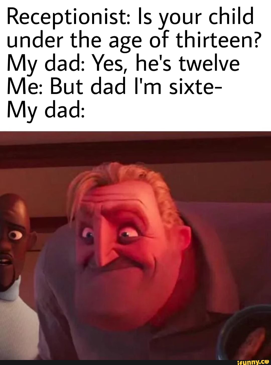 Receptionist: ls your child
under the age of thirteen?
My dad: Yes, he's twelve
Me: But dad I'm sixte-
My dad: