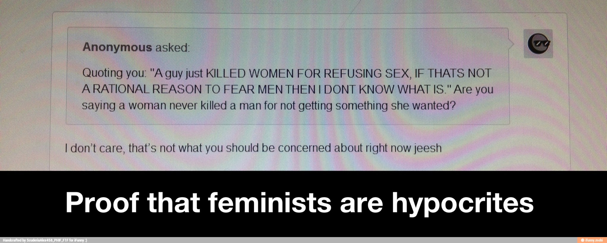 Anonymous asked:
Quoting you: "A guy just KILLED WOMEN FOR REFUSING SEX, IF THATS NOT,
ARATIONAL REASON TO FEAR MEN THEN! DONT KNOW WHAT 1S." Are you
Saying a woman never killed a man for not getting something she wanted?
I don't care, that's not what you should be concerned about right now jeesh
Proof that feminists are hypocrites - Proof that feminists are hypocrites