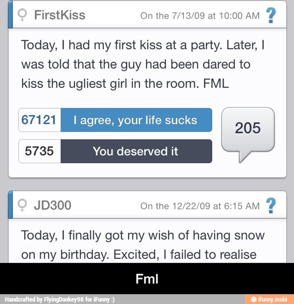 Today, I had my first kiss at a party. Later, I
was told that the guy had been dared to
kiss the ugliest girl in the room. FML
(Yara I agree, your life sucks
Tool
I JD300 On the 12/22/09 at 6:15 AM
2
Today, I finally got my wish of having snow
on my birthday. Excited, I failed to realise - Fml