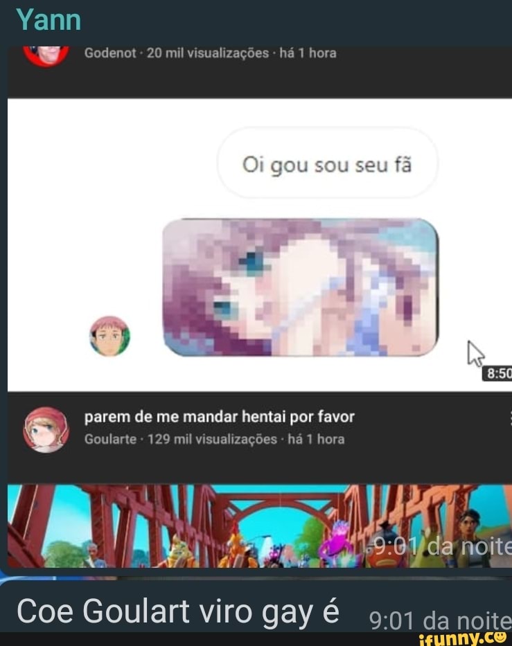 Yann
Godenot - 20 mil visualizações - há 1 hora
Oi gou sou seu fã
parem de me mandar hentai por favor
Goularte - 129 mil visualizações - há 1 hora noite
Coe Goulart viro gay é da noite