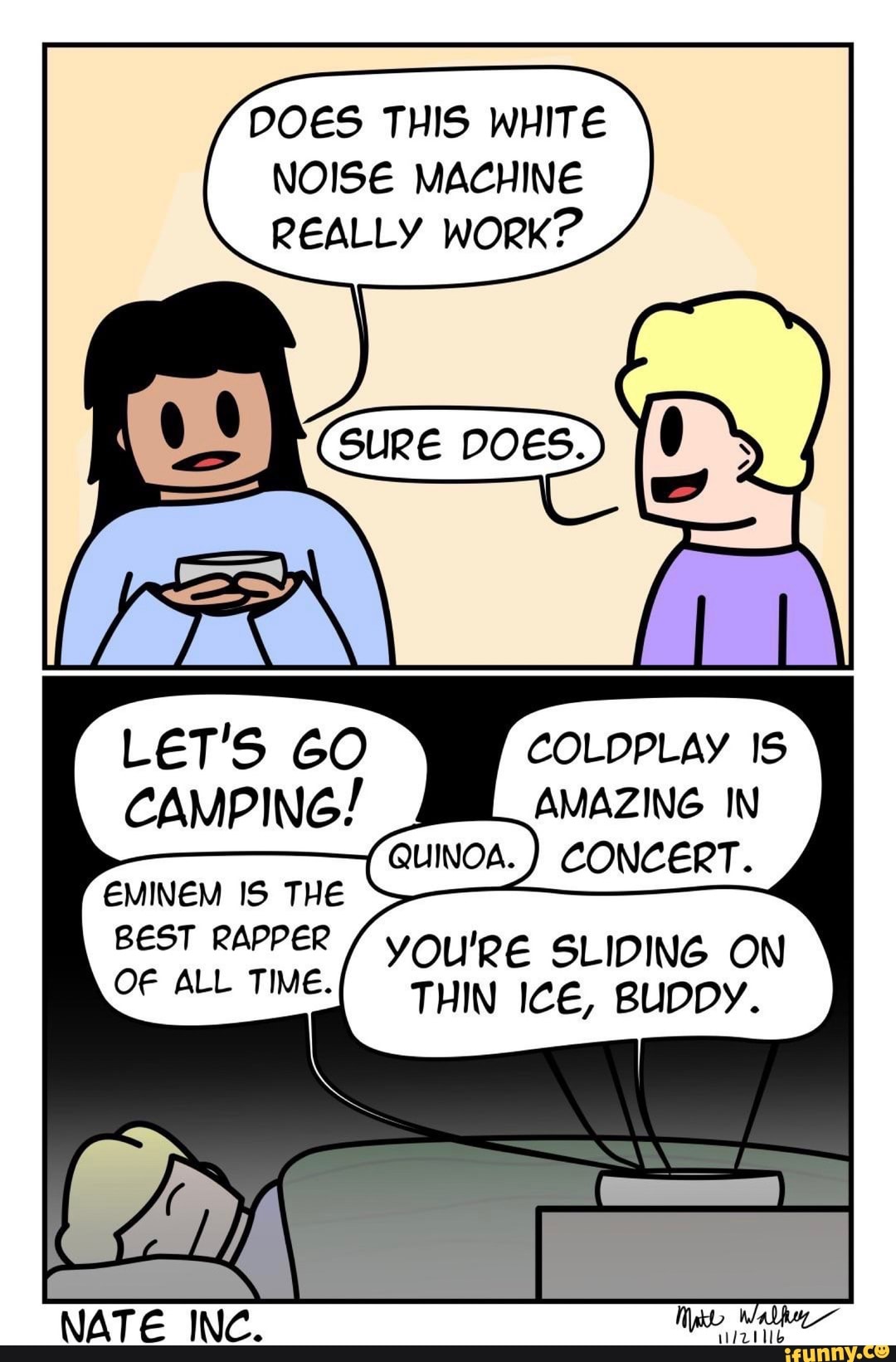 DOES THIS WHITE NOISE MACHINE REALLY WORK?
COLDPLAY IS AMAZING IN
CAMPING!
CONCERT.
EMINEM IS THE BEST RAPPER / YOU'RE SLIDING ON OF ALL TIME. THIN ICE, BUDDY. OW
NATE INC.