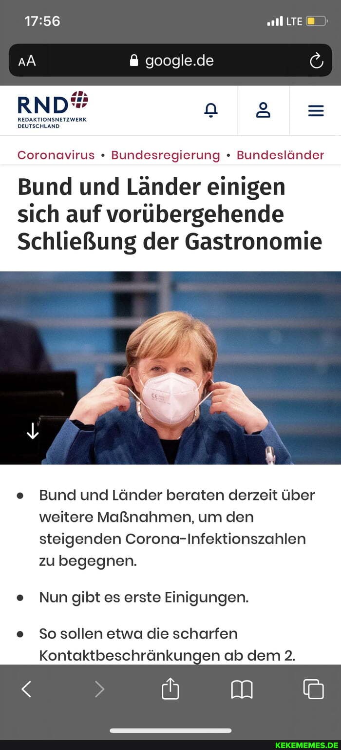 LTE
google.de
REDAKTIONSNETZWERK DEUTSCHLAND.
Coronavirus " Bundesregierung Bundesländer
Bund und Länder einigen sich auf vorübergehende
Schließung der Gastronomie
e Bund und Länder beraten derzeit über weitere Maßnahmen, um den steigenden Corona-Infektionszahlen zu begegnen.
e Nun gibt es erste Einigungen.
e So sollen etwa die scharfen
Kontaktbeschränkungen ab dem 2.