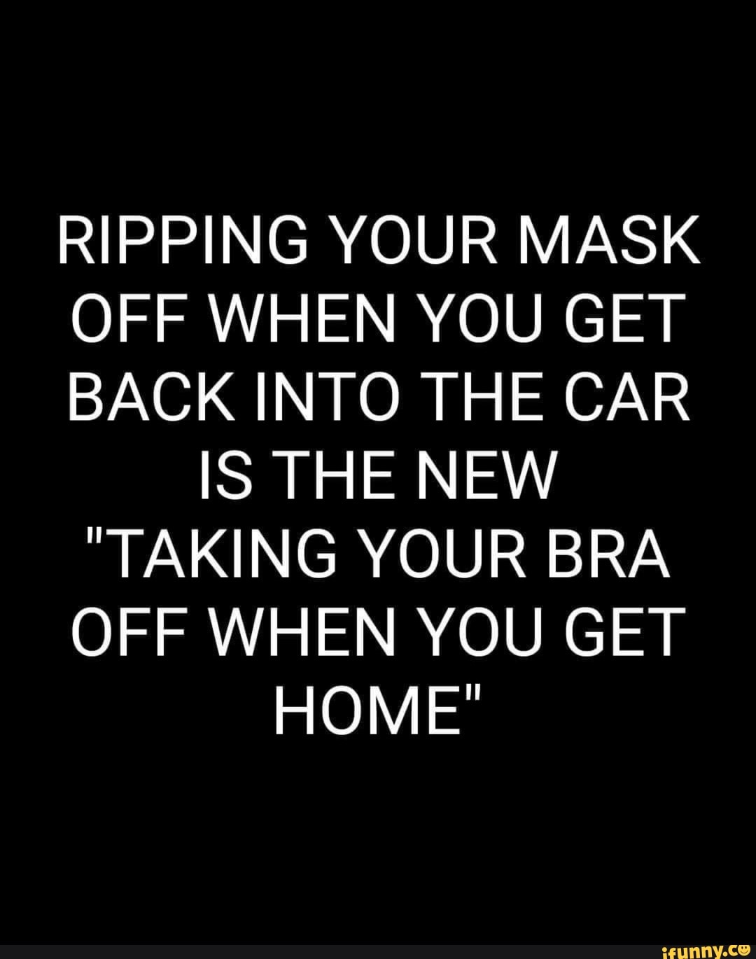 RIPPING YOUR MASK OFF WHEN YOU GET BACK INTO THE CAR IS THE NEW TAKING  YOUR BRA OFF WHEN YOU GET HOME' - iFunny