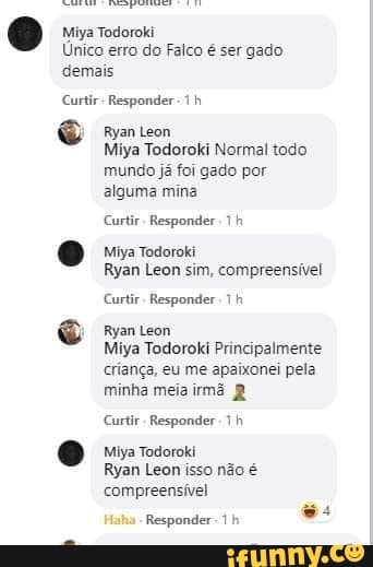 Miya Todoroki
Único erro do Falco é ser gado demais
Curtir- Responder
Ryan Leon
Miya Todoroki Normal todo mundo já foi gado por alguma mina
Curtir- Responder 1 h
Miya Todoroki
Ryan Leon sim, compreensível
Curtir- Responder h
Ryan Leon
Miya Todoroki Principalmente criança, eu me apaixonei pela minha meiairmã
Curtir Responder 1 h
Miya Todoroki
Ryan Leon isso não é compreensível
Responder th