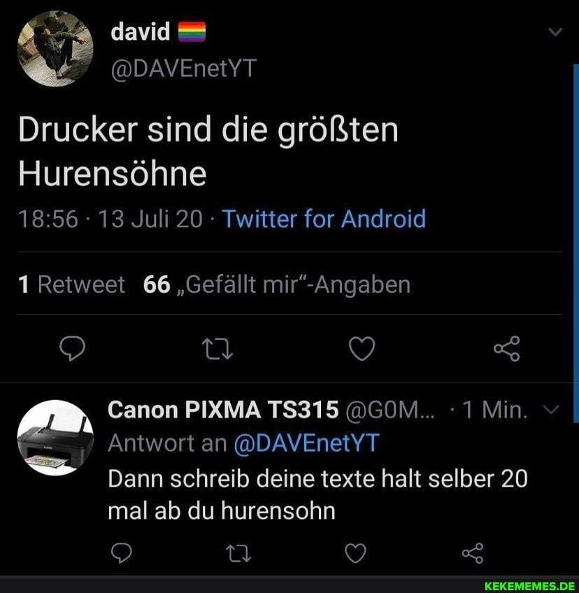 david
@DAVEnetYT Drucker sind die größten
Hurensöhne
13 Juli 20 Twitter for Android
1 Retweet 66 "Gefällt
Canon PIXMA TS315 @GOM... 1 Min.
Antwort an @DAVEnetYT
Dann schreib deine texte halt selber 20 mal ab du hurensohn
Oo 7,
