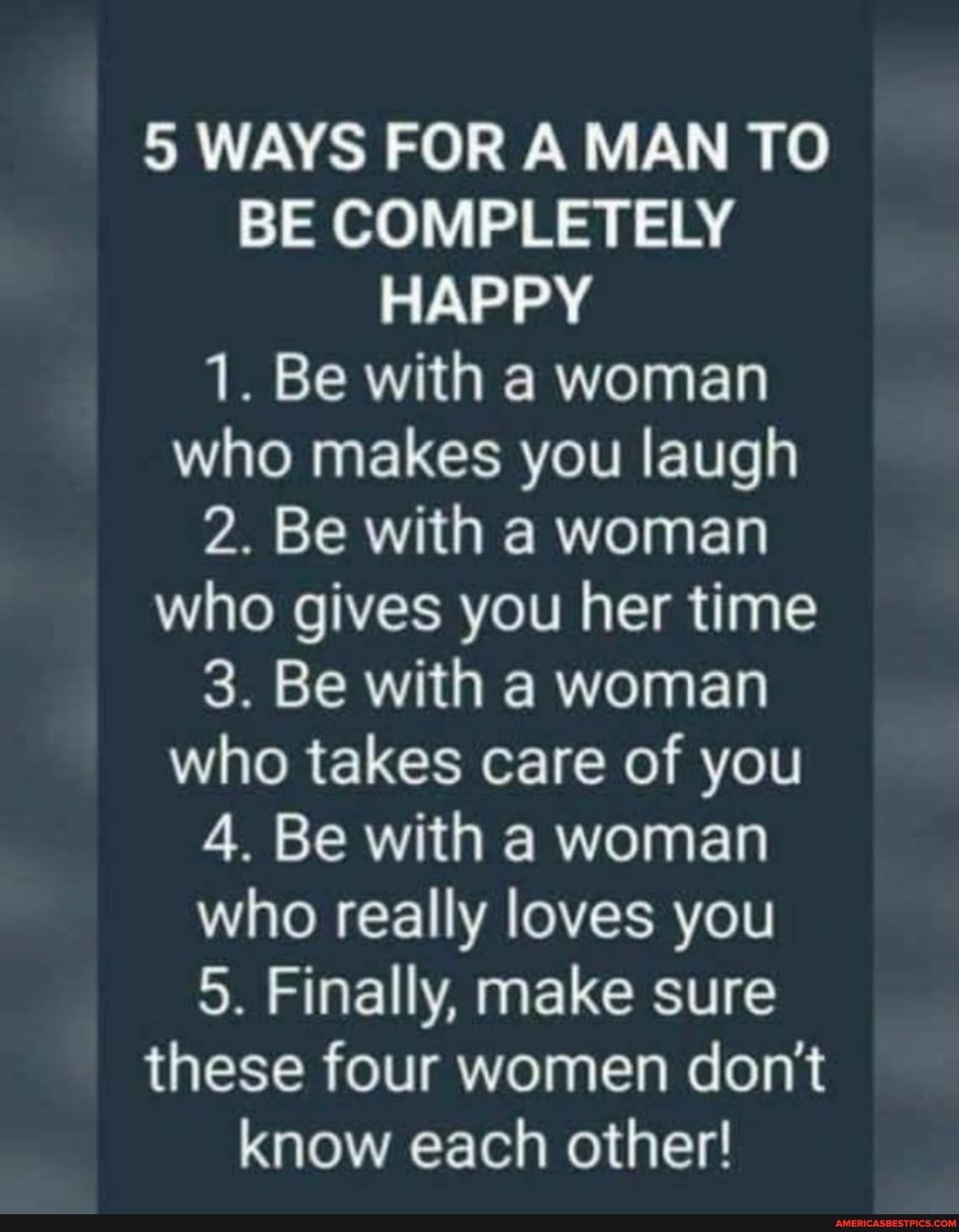 5 WAYS FOR A MAN TO BE COMPLETELY HAPPY
1. Be with a woman who makes you laugh
2. Be with a woman who gives you her time
3. Be with a woman who takes care of you
4. Be with a woman who really loves you
5. Finally, make sure these four women don't know each other!