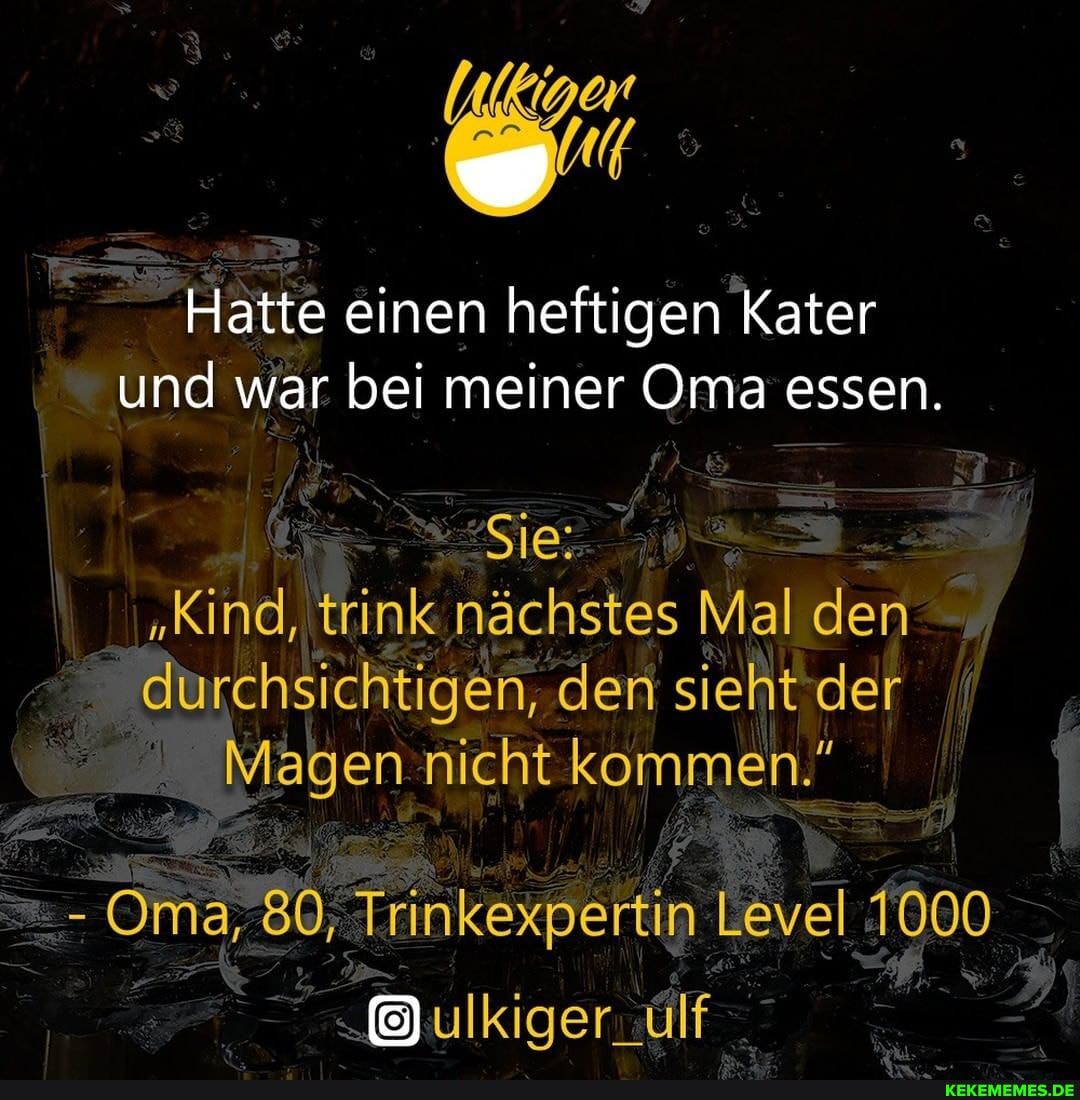 Hatte einen heftigen Kater und war bei meiner Oma essen.
Sie:
"Kind, trink nächstes Mal den durchsichtigen, den sieht der
Magen nicht kommen."
- Oma, 80; Trinkexpertin Level T000
ulkiger_ulf