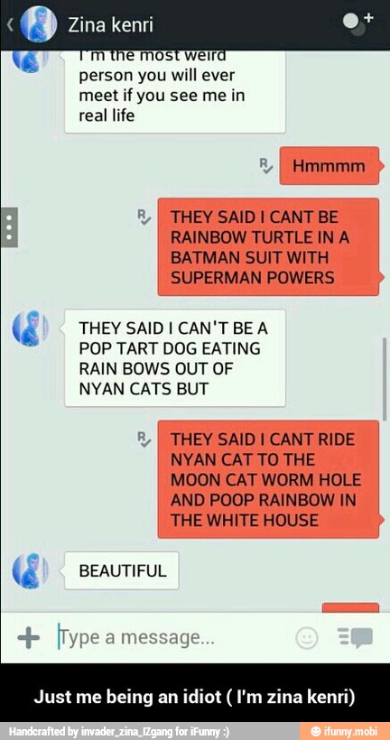 person you will ever
THEY SAID I CANT BE
RAINBOW TURTLE IN A
BATMAN SUIT WITH
US
3 THEY SAID I CAN'T BE A
POP TART DOG EATING
RAIN BOWS OUT OF
NYAN CATS BUT
THEY SAID I CANT RIDE
NYAN CAT TO THE
MOON CAT WORM HOLE
AND POOP RAINBOW IN
THE WHITE HOUSE
4 BEAUTIFUL
Just me being a! jot (I'm zina kenri) - Just me being an idiot ( I'm zina kenri)