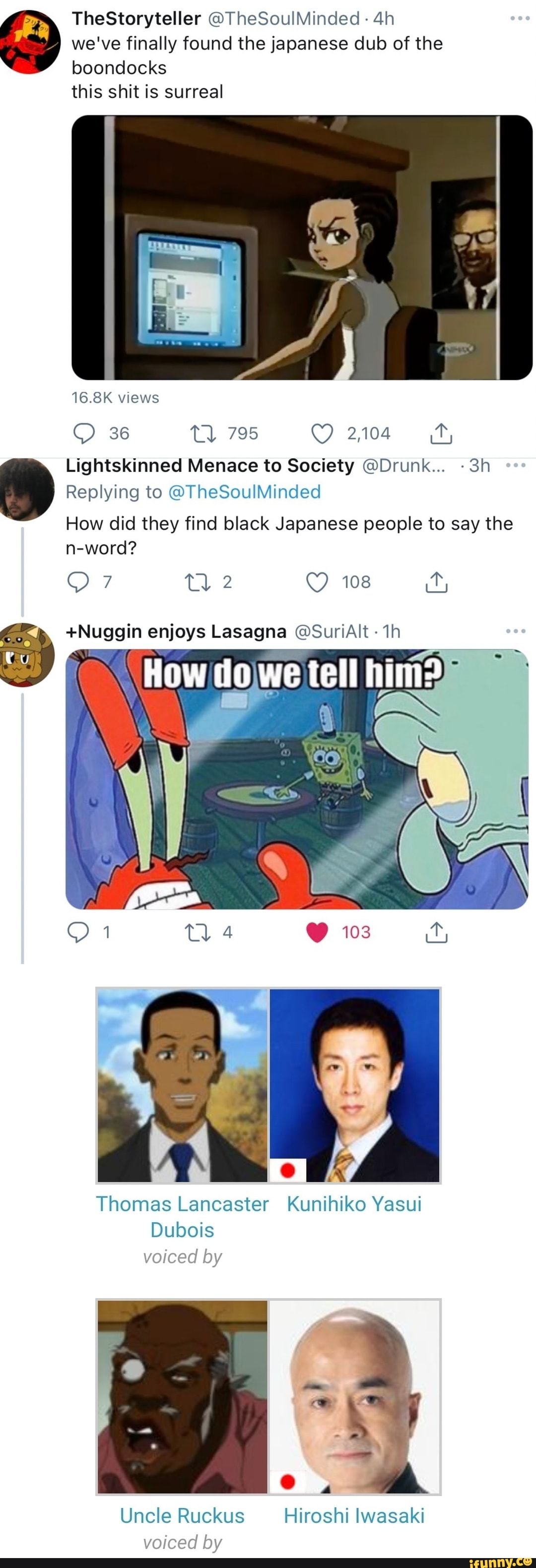 TheStoryteller @TheSoulMinded we've finally found the japanese dub of the boondocks this shit is surreal
16.8K views
36 tl 795 2104
Lightskinned Menace to Society @Drunk...
Replying to @TheSoulMinded
How did they find black Japanese people to say the n-word?
Tl 2 108
+Nuggin enjoys Lasagna @SuriAlt
How do we tell him?
103
Thomas Lancaster Kunihiko Yasui
Dubois voiced by oe
@ ,
voiced by
Uncle Ruckus Hiroshi lwasaki voiced by