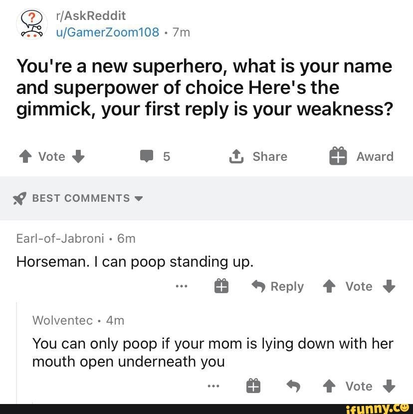 You're a new superhero, what is your name
and superpower of choice Here's the gimmick, your first reply is your weakness?
Vote @ss it, Share Award
BEST COMMENTS
Earl-of-Jabroni
Horseman. I can poop standing up.
Reply # Vote
Wolventec -
You can only poop if your mom is lying down with her mouth open underneath you
F vote