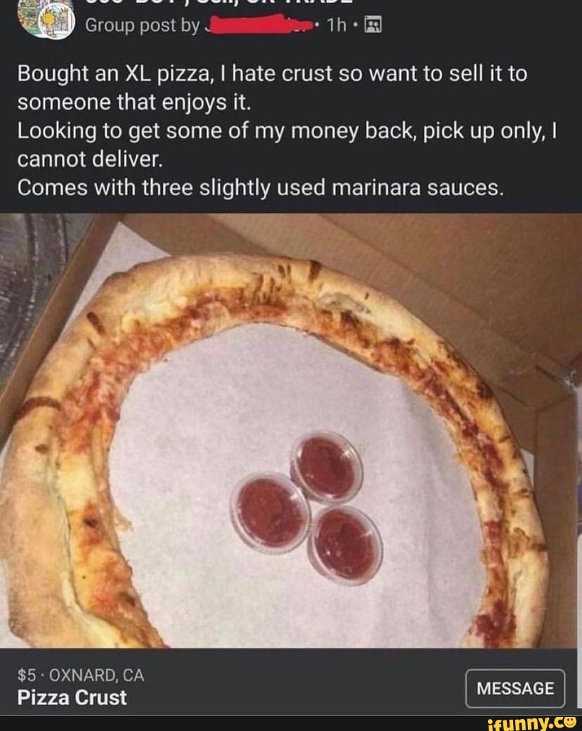Group post by J jee:
Bought an XL pizza, I hate crust so want to sell it to someone that enjoys it.
Looking to get some of my money back, pick up only, I cannot deliver.
Comes with three slightly used marinara sauces.
$5 - OXNARD, Pizza CA Crust MESSAGE Pizza Crust