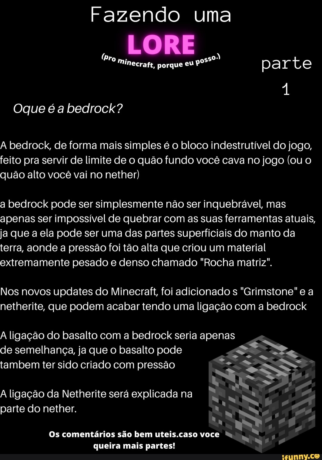Fazendo uma
LORE
porque eu ar
(pro mi
Oque é a bedrock?
A bedrock, de forma mais simples é o bloco indestrutível do jogo, feito pra servir de limite de o quão fundo você cava no jogo (ou o quão alto você vai no nether)
a bedrock pode ser simplesmente não ser inquebrável, mas apenas ser impossível de quebrar com as suas ferramentas atuais, ja que a ela pode ser uma das partes superficiais do manto da terra, aonde a pressão foi tão alta que criou um material extremamente pesado e denso chamado "Rocha matriz".
Nos novos updates do Minecraft, foi adicionado s "Grimstone" e a netherite, que podem acabar tendo uma ligação com a bedrock
A ligação do basalto com a bedrock seria apenas
de semelhança, ja que o basalto pode tambem ter sido criado com pressão
A ligação da Netherite será explicada na parte do nether.
Os comentários são bem uteis.caso voce
queira mais partes!