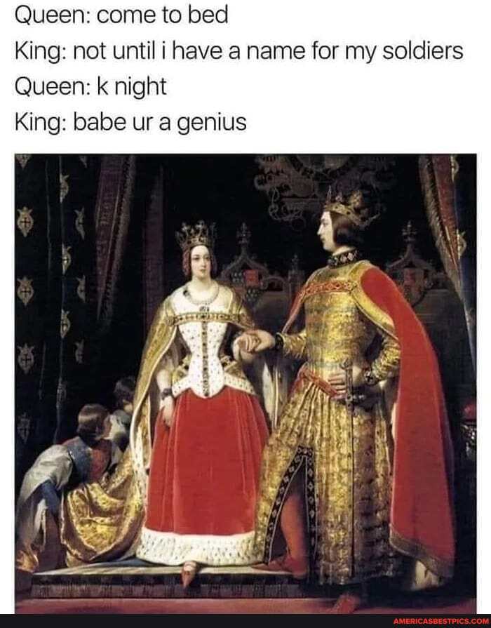 Queen: come to bed
King: not until i have a name for my soldiers
Queen: k night
King: babe ur a genius