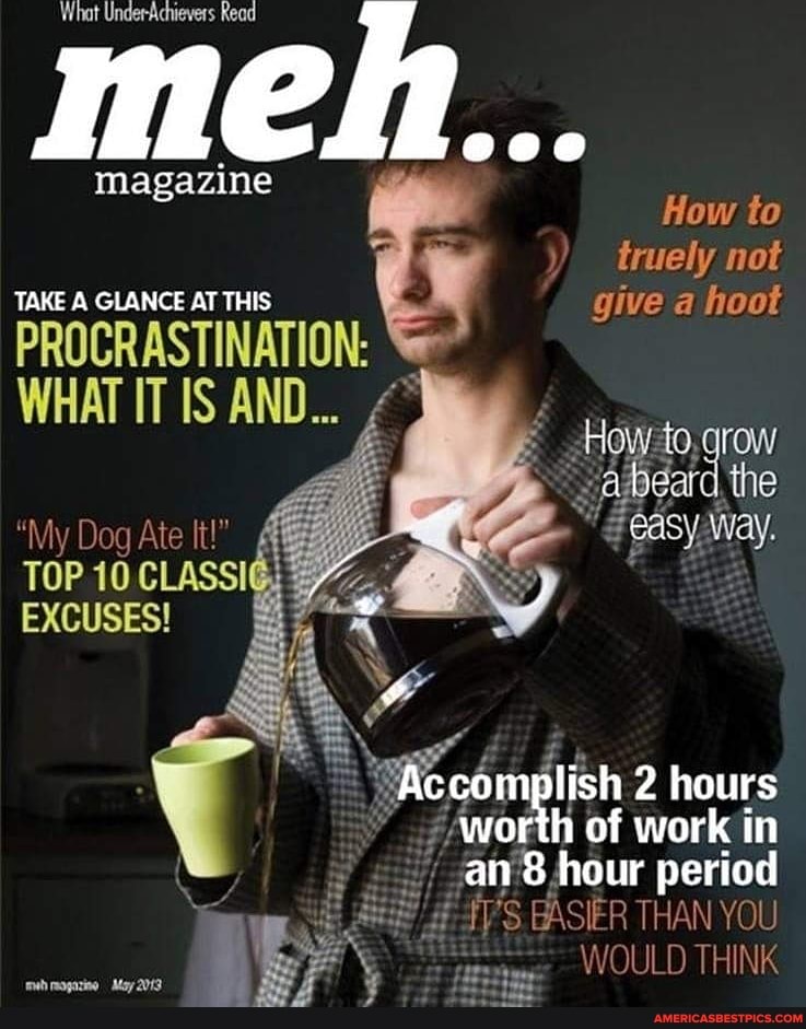 What UnderAchievers Read
magazine
How to truely not
TAKE A GLANCE AT THIS give a hoot
PROCRASTINATION:
WHAT IT IS AND...
row
~aibeard the
"My Dog Ate It!"
TOP 10 CLASSIG EXCUSES!
hours
worth of work in an hour period
EASIER THAN YOU WOULD THINK