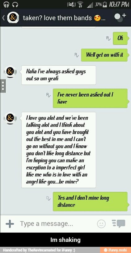 WO) Hafia Ive always asked guys
I've never
been asked out I
1) 1 love you alot and we've been
talking alot and I think about
you alot and you fave brought
out
the best in me
and I cant
go on
without you and I Rnow
"you don't like long distance but
Tm hoping you can
make an
exception to a
imperfect girl
like me
who is in love with an
angel ike you...be mine?
Yes and
I don't mine long
distance - Im shaking
