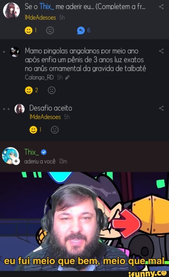 Se o Thix. me aderir eu... (Completem a fr...
IMdeAdesoes
Mamo pingolas angolanos por meio ano após enfia um pênis de 3 anos luz exatos no anús ornamental da gravida de talbaté
Calango. RD
Desafio aceito
IMdeAdesoes
Thix.
aderiu a você
ala
que