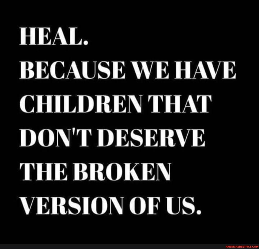 HEAL.
BECAUSE WE HAVE CHILDREN THAT DON'T DESERVE THE BROKEN VERSION OF US.