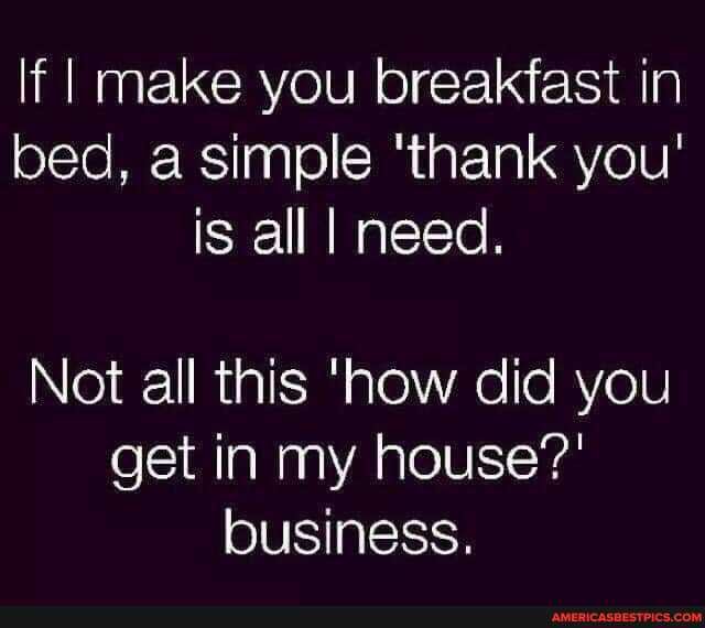 If I make you breakfast in bed, a simple 'thank you' is all I need.
Not all this 'how did you get in my house?' business.
