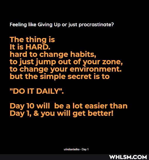 Feeling like Giving Up or just procrastinate?
The thing is
It is HARD.
hard to change habits,
to just jump out of your zone, to change your environment.
but the simple secret is to
"DO IT DAILY".
Day 10 will be a lot easier than
Day 1, & you will get better!