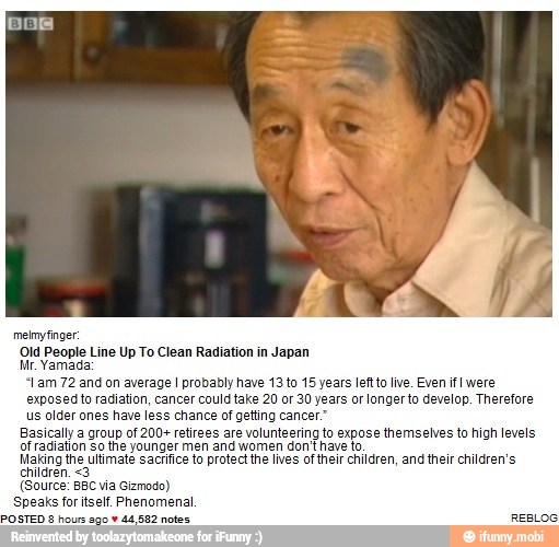 Old People Line Up To Clean Radiation in Japan
Mr. Yamada:
"Lam 72 and on average I probably have 13 to 15 years leftto live. Even if! were
d to radiation, cancer could take 20 or 30 years or longer to develop. Therefore
us older ones have less chance of getting cancer"
Basically a group of 200+ retirees are volunteering to expose themselves to high level
of radiation so the younger men and women don't have to
Hang the uitmete to protect the lives of their children, ang their children
(Source: BBC via Gizmodo)
Speaks for itself. Phenomenal
E A sos Esse