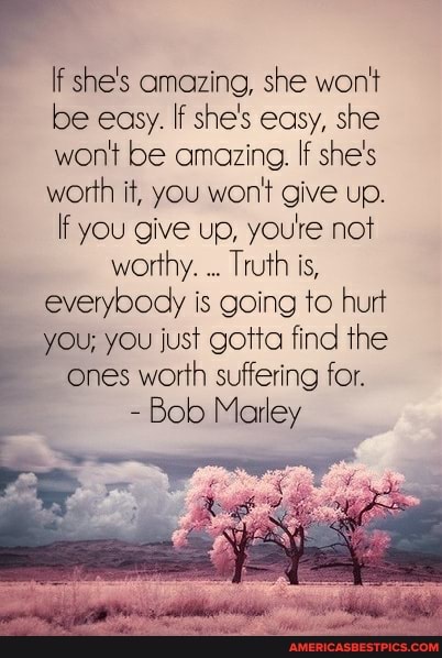 if she's amazing, she won't be easy. If she's easy, she won't be amazing. If she's worth it, you won't give up.
If you give up, youre not worthy. Truth is, everybody is going to hurt you; you just gotta find the ones worth suffering for.
- Bob Marley