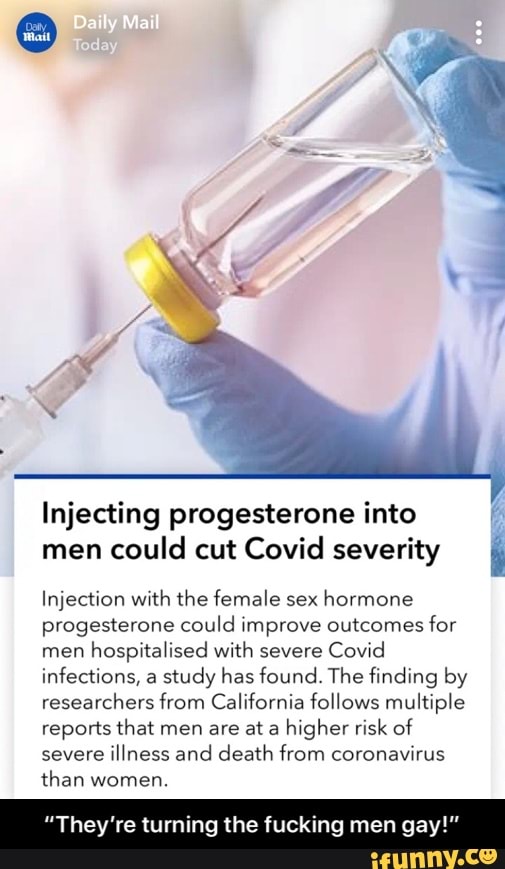 Daily Mail
Injecting progesterone into men could cut Covid severity
Injection with the female sex hormone progesterone could improve outcomes for men hospitalised with severe Covid infections, a study has found. The finding by researchers from California follows multiple reports that men are at a higher risk of severe illness and death from coronavirus than women.
They're turning the ing men gay!" - “They’re turning the fucking men gay!”