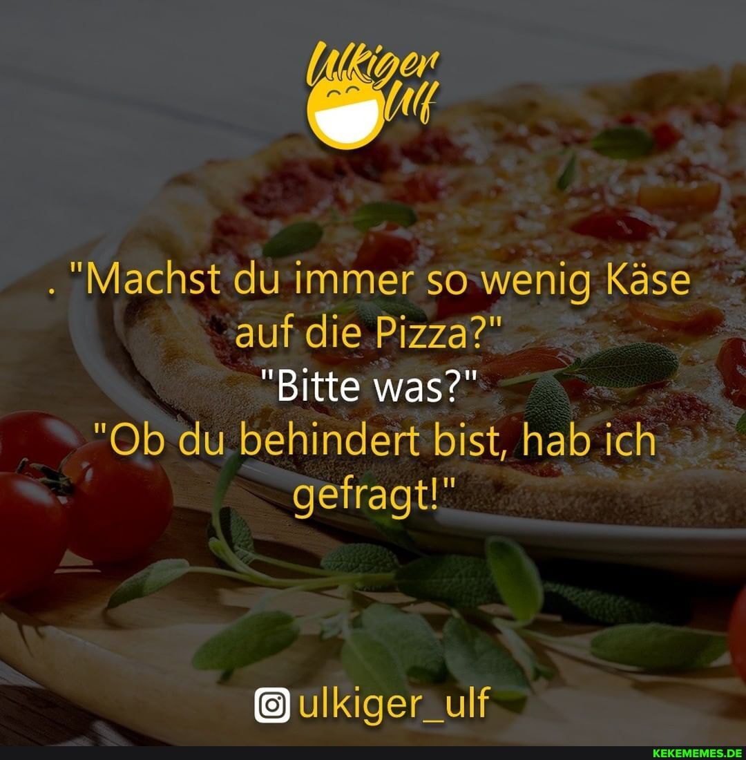 . "Machst du immer so wenig Käse auf die Pizza?" _
"Bitte was?"
"Ob du behindert bist, hab ich gefragt!"
ulKigerzulf