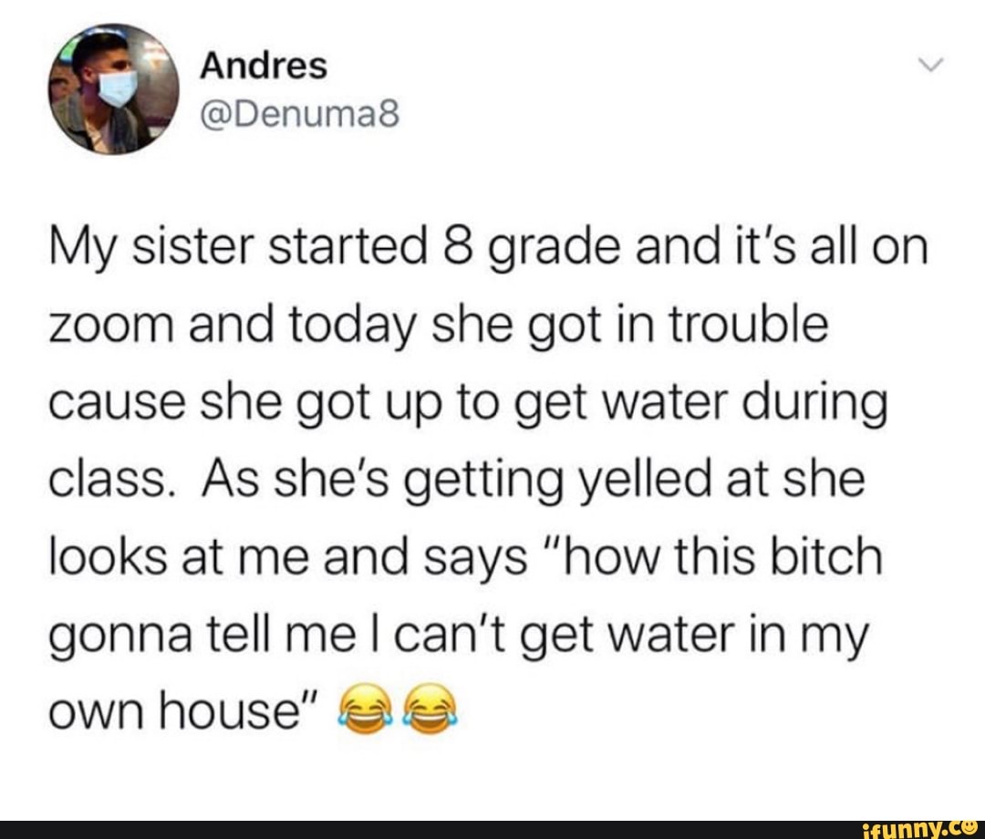 My sister started 8 grade and it's all on zoom and today she got in trouble cause she got up to get water during class. As she's getting yelled at she looks at me and says "how this bitch gonna tell me I can't get water in my own house"