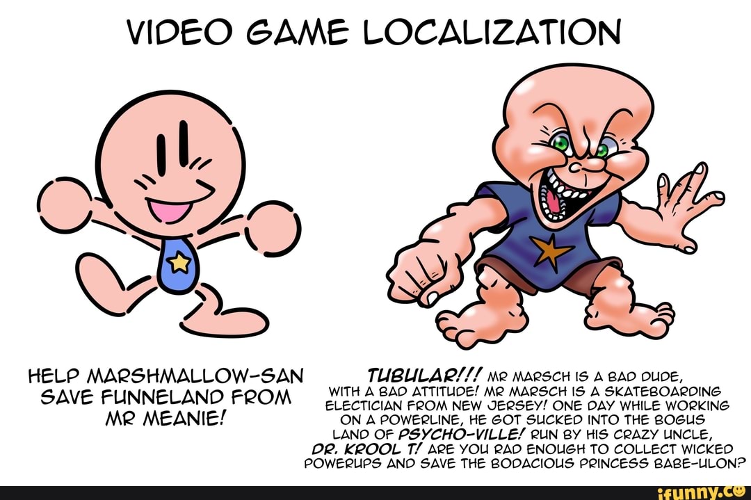 VIDEO GAME LOCALIZATION
HELP MARSHMALLOW-SAN WITH GAD ATTITUDE! MR MARSCH MARSCH IS IS A BAD DLIDE, SKATEBOARDING WITH A GAD ATTITUDE! MARSCH IS A SKATEBOARDING SAVE FUNNELAND FROM lecticiaN FeOM NEW JERSEY! ONE DAY WHILE WORKING Me MEANIE! ON A POWERLINE, HE GOT SLICKED INTO THE BOGUS LANO OF PSYCHO-VILLE/ RUN BY HIS CRAZY UNCLE,
DR. KROOL T/ ARE YOU RAD ENOUGH TO COLLECT WICKEO POWERUPS AND SAVE THE BODACIOUS PRINCESS BABE-LLON?
