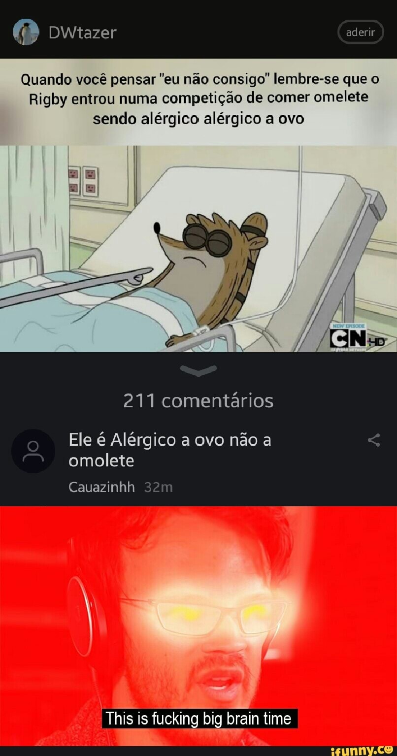 Dwtazer aderir
Quando você pensar "eu não consigo" lembre-se que o
Rigby entrou numa competição de comer omelete sendo alérgico alérgico a ovo
211 comentários
Ele é Alérgico a ovo não a omolete
Cauazinhh
This is fucking big brain time
