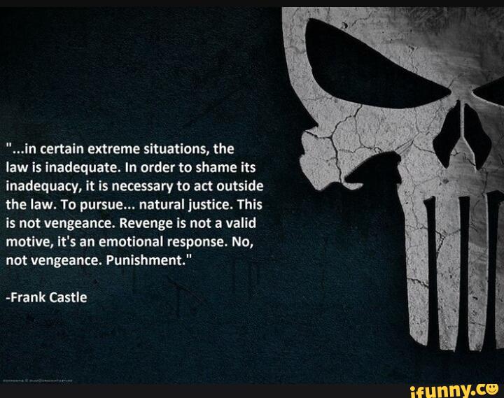 ...in certain extreme sltuatlons, the
law is inadequate. In order to shame its
inadequacy, It is necessary to act outside
the law. To pursue... natural justlce. Thls
is not vengeance. Revenge is not a valid
mmlve, It's an emotional response. No,
not vengeance. Punishment."