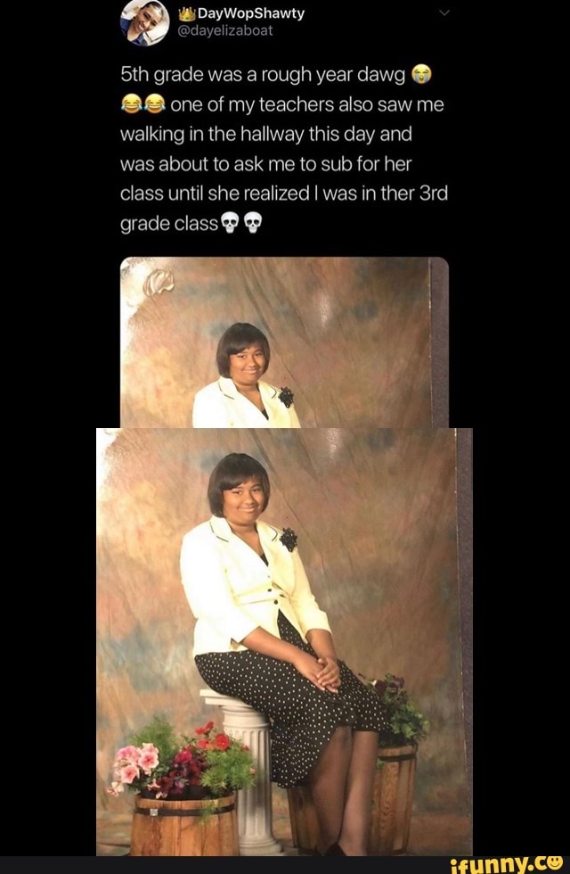 5th grade was a rough year dawg 88 one of my teachers also saw me
walking in the hallway this day and
was about to ask me to sub for her
class until she realized I was in ther 3rd
