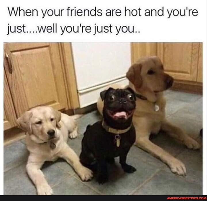 When your friends are hot and you're just....well you're just you..