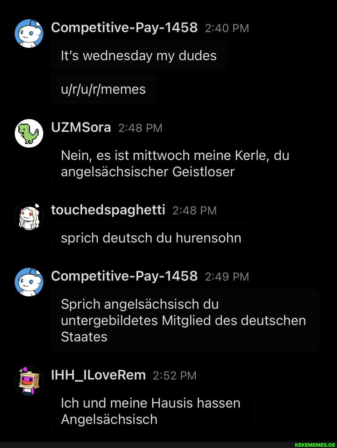 Competitive-Pay-1458 PM wednesday my dudes
UZMSora PM
Nein, es ist mittwoch meine Kerle, du angelsächsischer Geistloser
touchedspaghetti PM
sprich deutsch du hurensohn
Competitive-Pay-1458 PM Sprich angelsächsisch du untergebildetes Mitglied des deutschen
Staates
IHA_lLoveRem PM
Ich und meine Hausis hassen
Angelsächsisch