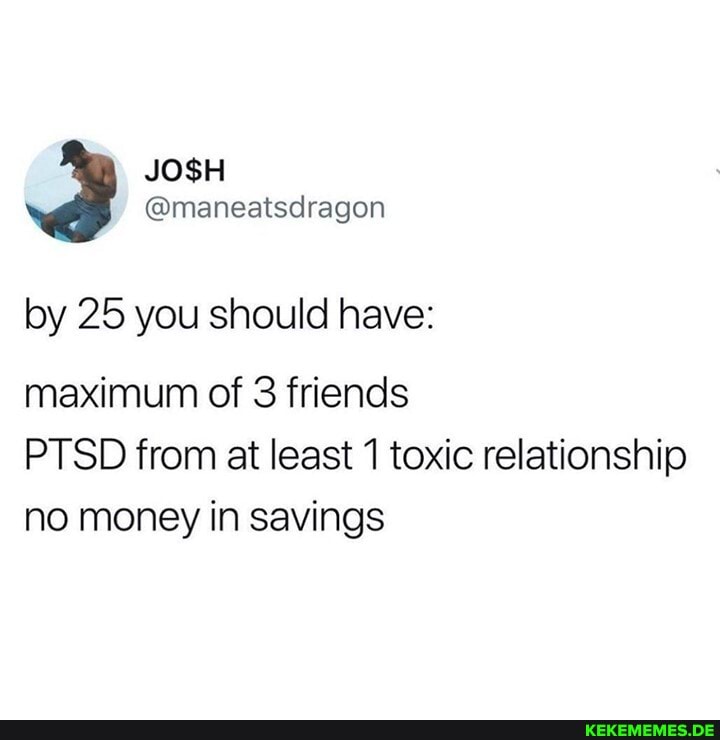 @maneatscragon
by 25 you should have:
maximum of 3 friends
PTSD from at least 1 toxic relationship no money in savings