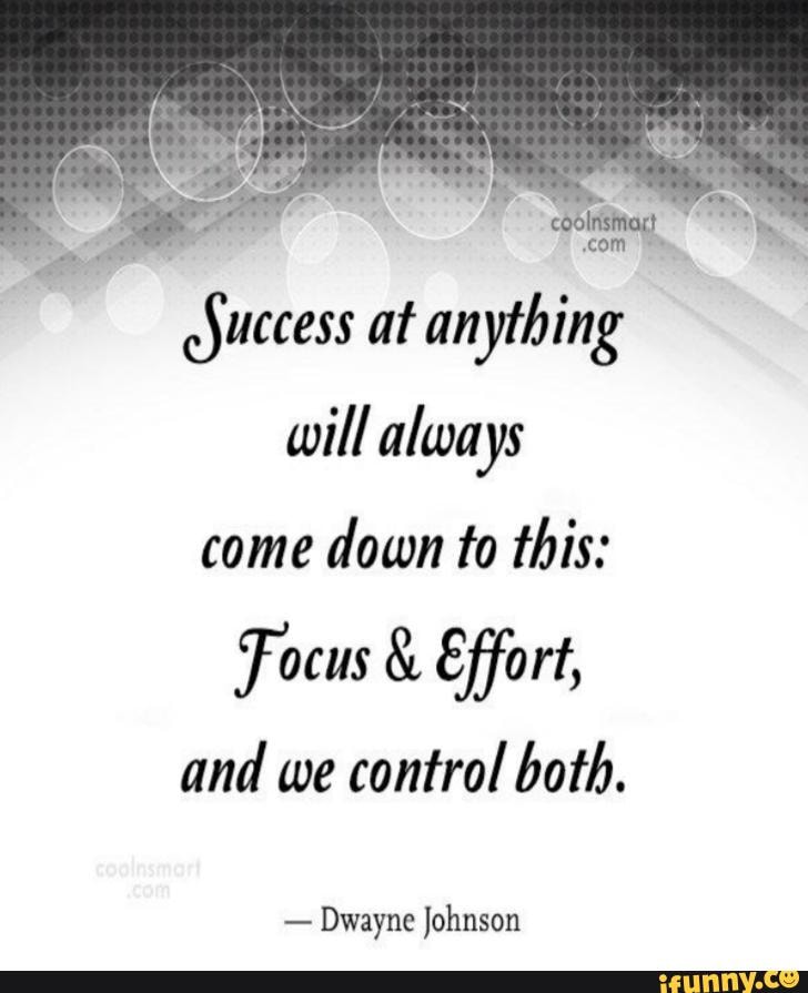 aro at anything
will always
come
down to this:
Focus Effort,
and we control both.
Dwayne Johnson