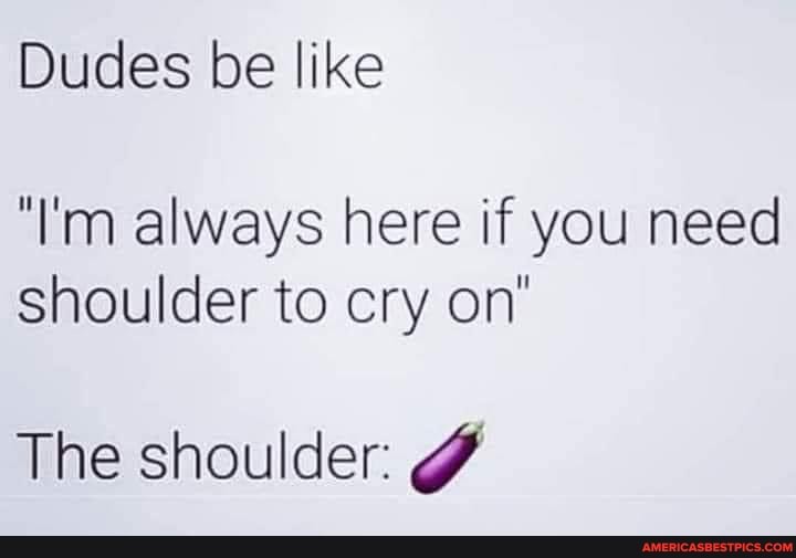 Dudes be like
'I'm always here if you need shoulder to cry on
The shoulder: