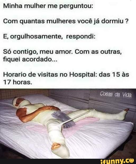 Minha mulher me perguntou:
Com quantas mulheres você já dormiu ?
E, orgulhosamente, respondi:
Só contigo, meu amor. Com as outras, fiquei acordado...
Horario de visitas no Hospital: das 15 s
17 horas.
Cosas da Vida
