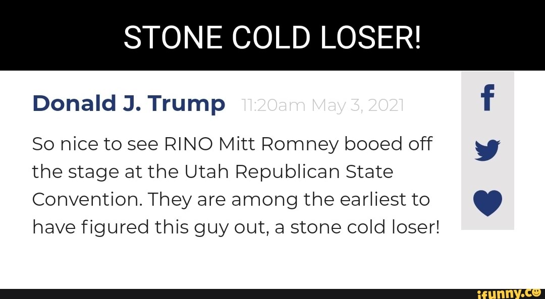STONE COLD LOSER!
Donald J. Trump 20am May 3, 2021
So nice to see RINO Mitt Romney booed off the stage at the Utah Republican State
Convention. They are among the earliest to have figured this guy out, a stone cold loser!